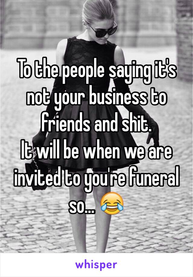 To the people saying it's not your business to friends and shit.
It will be when we are invited to you're funeral so... 😂