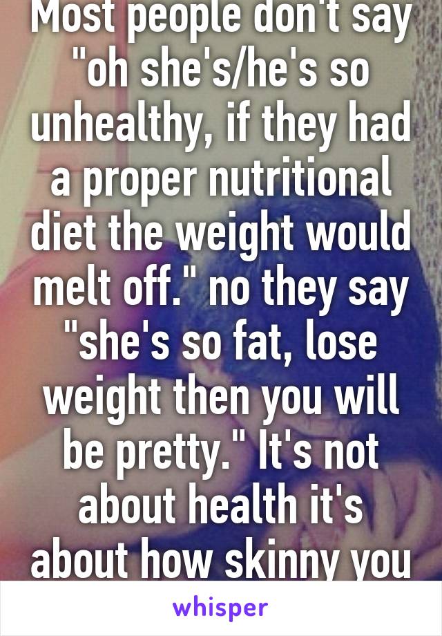 Most people don't say "oh she's/he's so unhealthy, if they had a proper nutritional diet the weight would melt off." no they say "she's so fat, lose weight then you will be pretty." It's not about health it's about how skinny you are. 