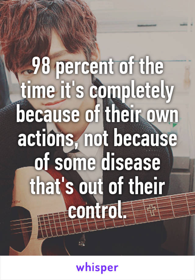 98 percent of the time it's completely because of their own actions, not because of some disease that's out of their control.