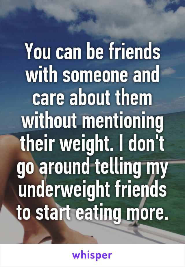 You can be friends with someone and care about them without mentioning their weight. I don't go around telling my underweight friends to start eating more.