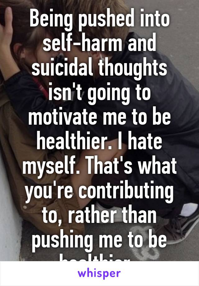 Being pushed into self-harm and suicidal thoughts isn't going to motivate me to be healthier. I hate myself. That's what you're contributing to, rather than pushing me to be healthier. 