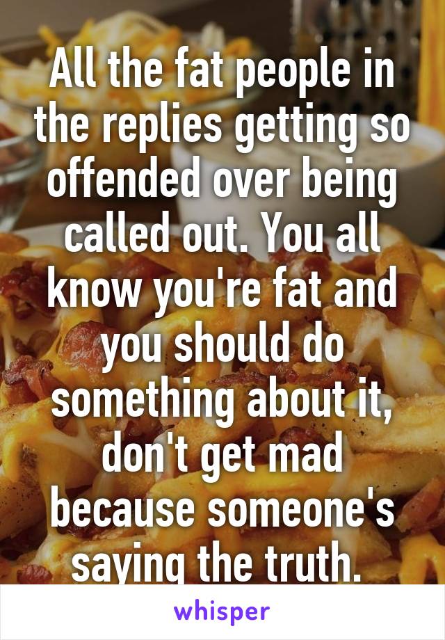 All the fat people in the replies getting so offended over being called out. You all know you're fat and you should do something about it, don't get mad because someone's saying the truth. 