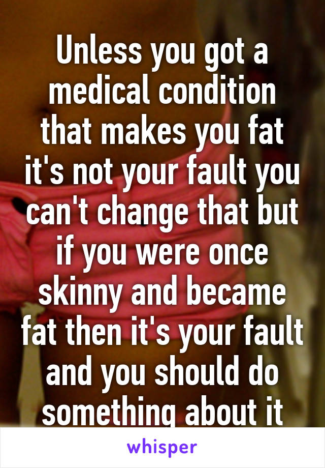 Unless you got a medical condition that makes you fat it's not your fault you can't change that but if you were once skinny and became fat then it's your fault and you should do something about it