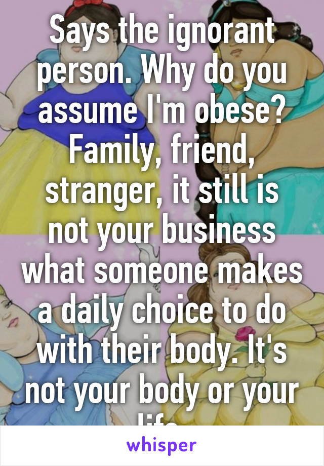 Says the ignorant person. Why do you assume I'm obese? Family, friend, stranger, it still is not your business what someone makes a daily choice to do with their body. It's not your body or your life.