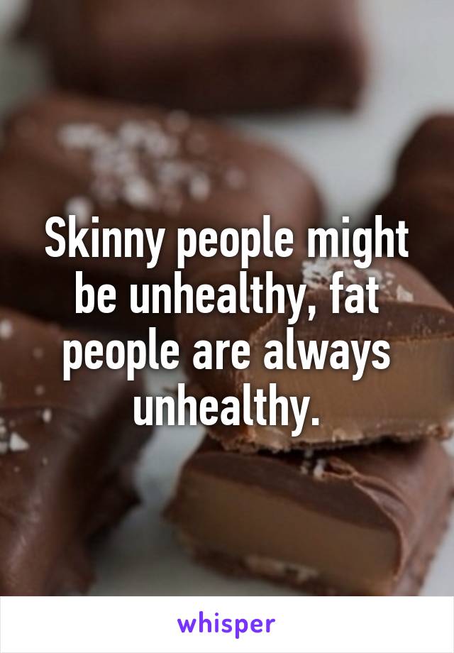 Skinny people might be unhealthy, fat people are always unhealthy.