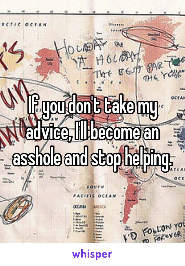 If you don't take my advice, I'll become an asshole and stop helping. 