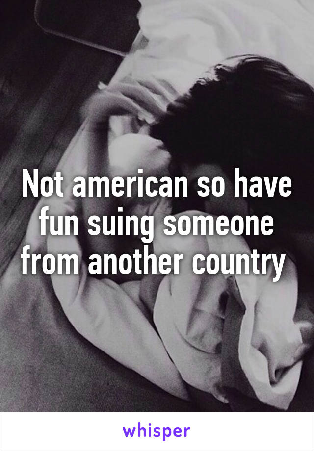 Not american so have fun suing someone from another country 