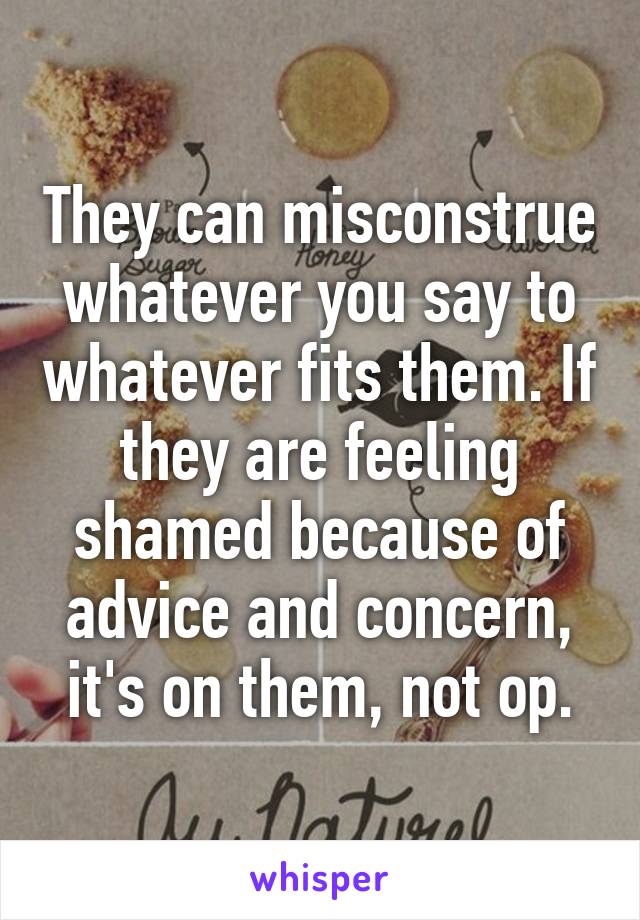 They can misconstrue whatever you say to whatever fits them. If they are feeling shamed because of advice and concern, it's on them, not op.