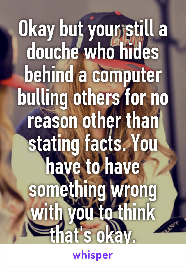 Okay but your still a douche who hides behind a computer bulling others for no reason other than stating facts. You have to have something wrong with you to think that's okay.