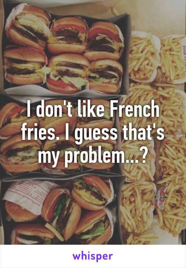 I don't like French fries. I guess that's my problem...?