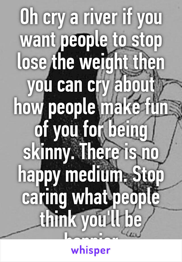 Oh cry a river if you want people to stop lose the weight then you can cry about how people make fun of you for being skinny. There is no happy medium. Stop caring what people think you'll be happier