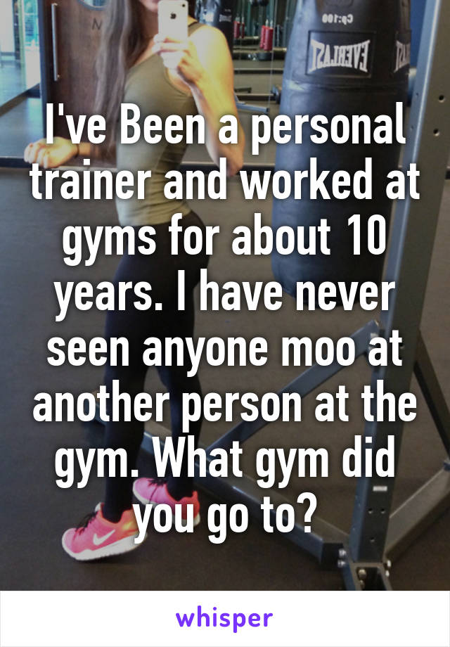 I've Been a personal trainer and worked at gyms for about 10 years. I have never seen anyone moo at another person at the gym. What gym did you go to?