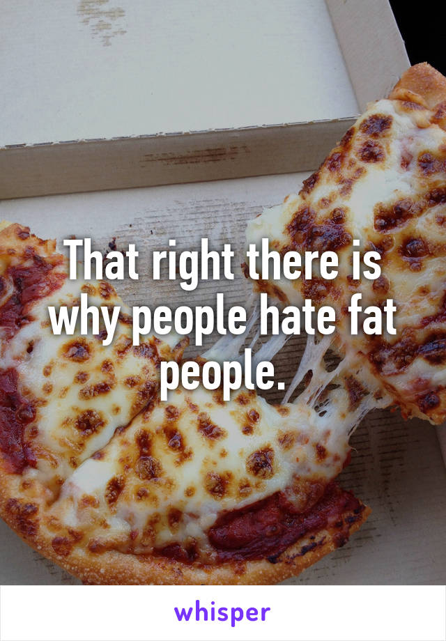 That right there is why people hate fat people.