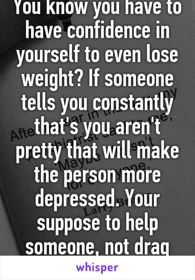 You know you have to have confidence in yourself to even lose weight? If someone tells you constantly that's you aren't pretty that will make the person more depressed. Your suppose to help someone, not drag them.