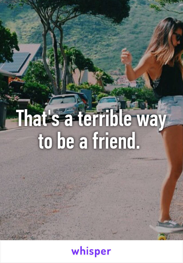 That's a terrible way to be a friend. 