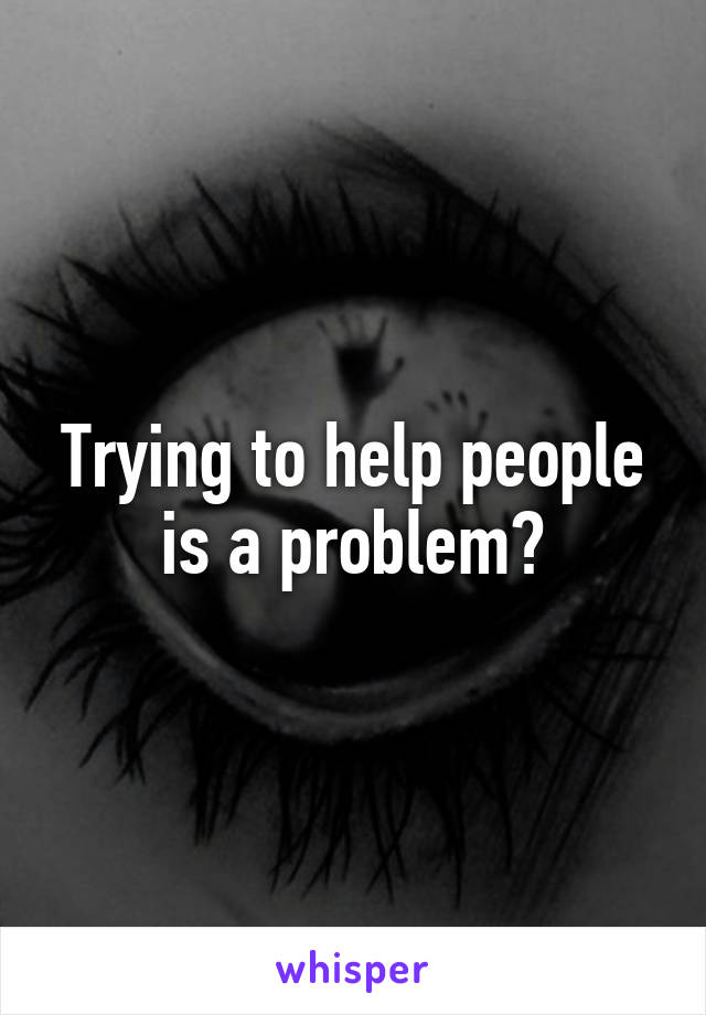 Trying to help people is a problem?