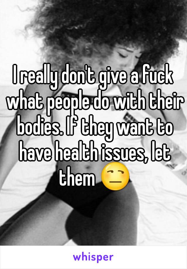 I really don't give a fuck what people do with their bodies. If they want to have health issues, let them 😒