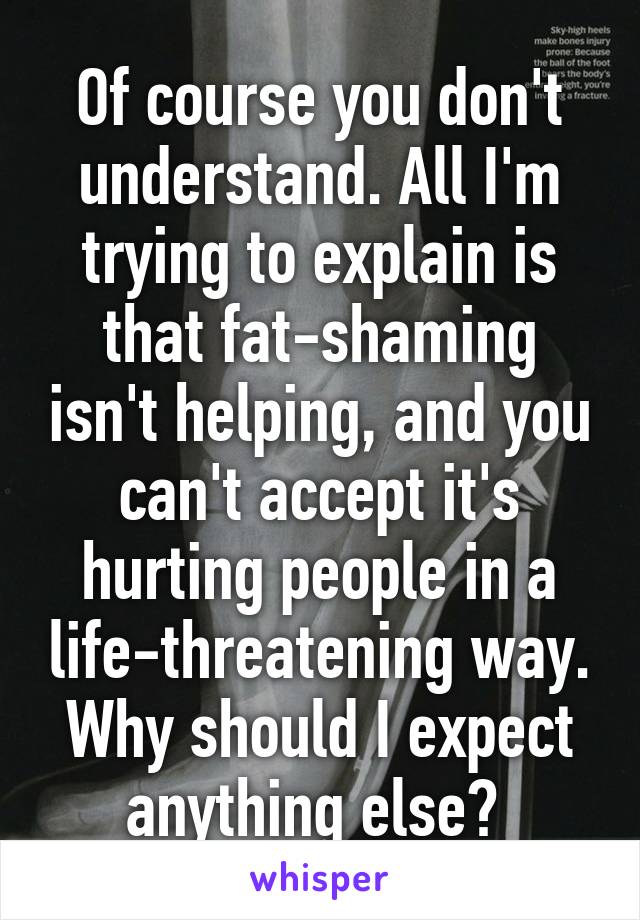 Of course you don't understand. All I'm trying to explain is that fat-shaming isn't helping, and you can't accept it's hurting people in a life-threatening way. Why should I expect anything else? 