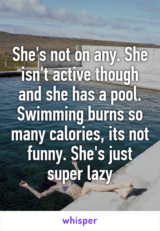 She's not on any. She isn't active though and she has a pool. Swimming burns so many calories, its not funny. She's just super lazy