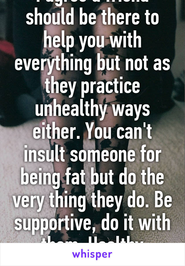 I agree a friend should be there to help you with everything but not as they practice unhealthy ways either. You can't insult someone for being fat but do the very thing they do. Be supportive, do it with them. Healthy together. 