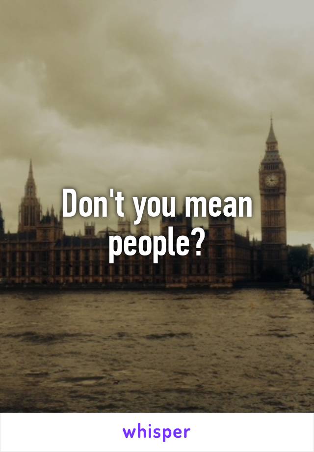 Don't you mean people?