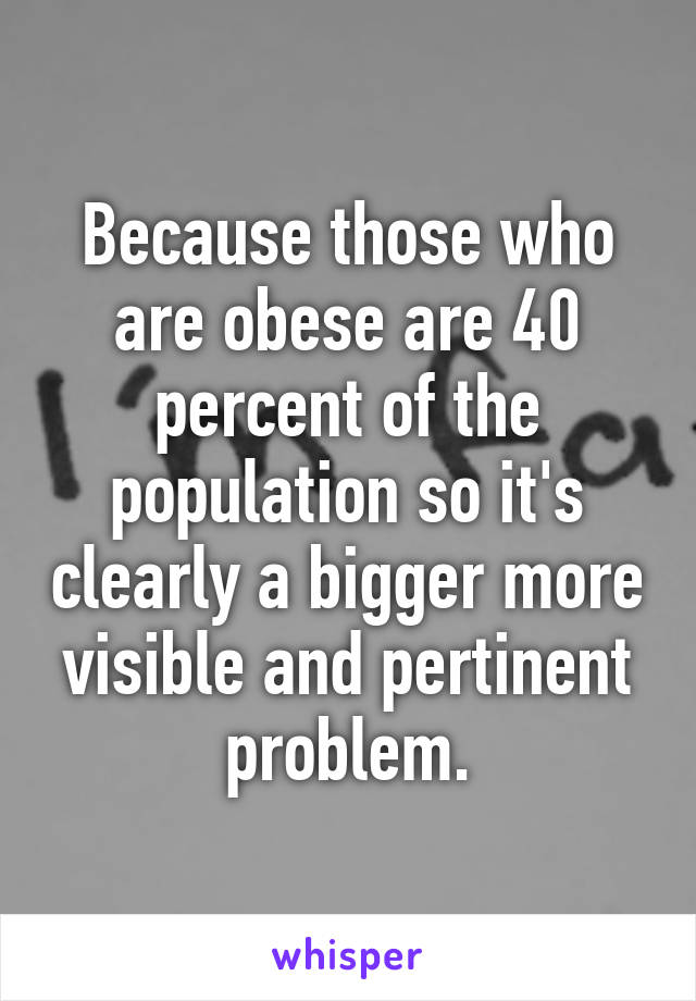 Because those who are obese are 40 percent of the population so it's clearly a bigger more visible and pertinent problem.