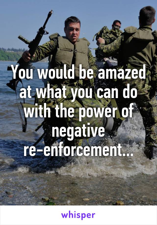 You would be amazed at what you can do with the power of negative re-enforcement...