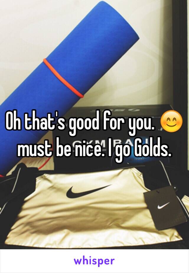 Oh that's good for you. 😊 must be nice. I go Golds. 