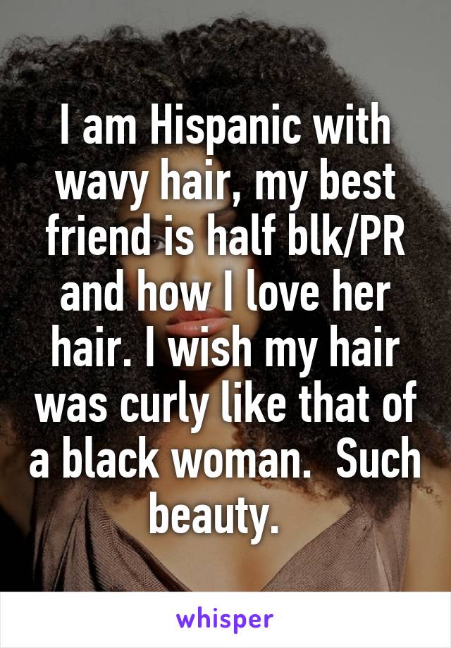 I am Hispanic with wavy hair, my best friend is half blk/PR and how I love her hair. I wish my hair was curly like that of a black woman.  Such beauty.  