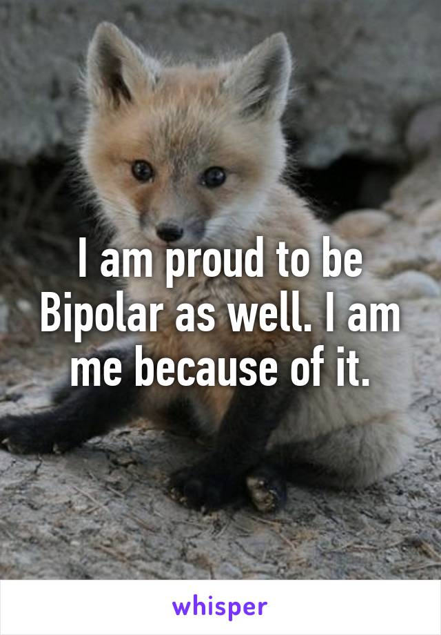 I am proud to be Bipolar as well. I am me because of it.