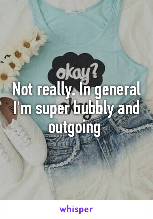 Not really. In general I'm super bubbly and outgoing 