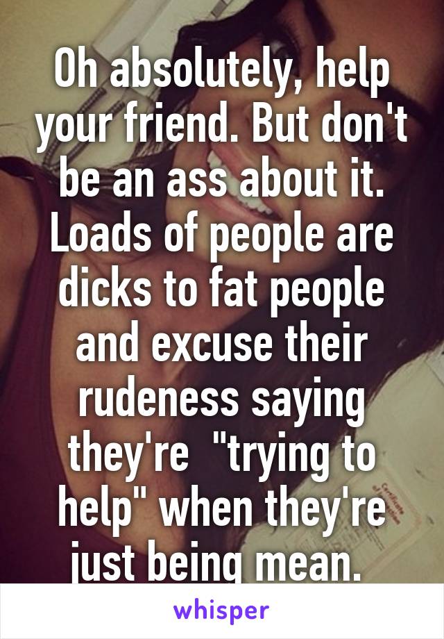 Oh absolutely, help your friend. But don't be an ass about it. Loads of people are dicks to fat people and excuse their rudeness saying they're  "trying to help" when they're just being mean. 