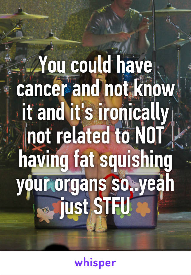 You could have cancer and not know it and it's ironically not related to NOT having fat squishing your organs so..yeah just STFU