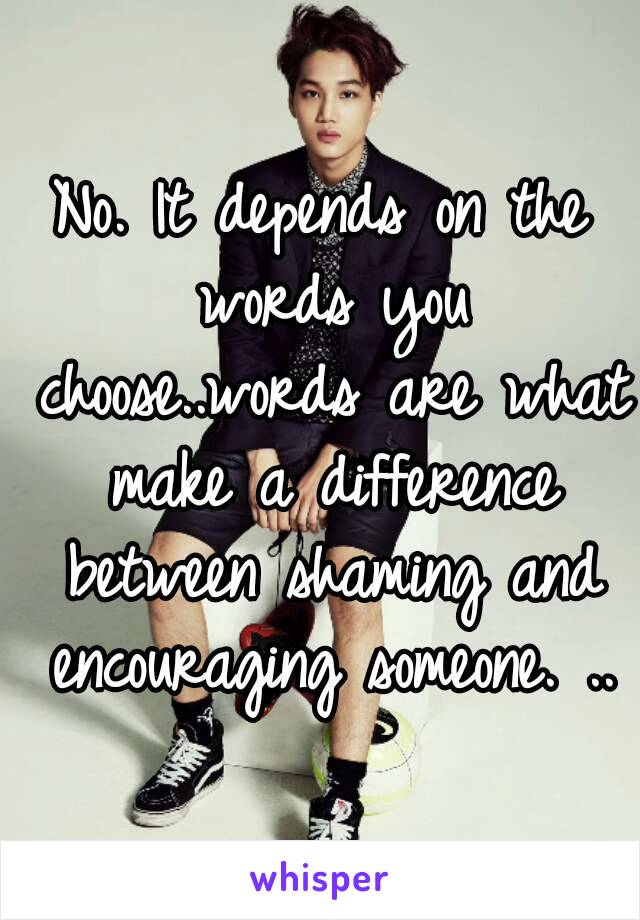 No. It depends on the words you choose..words are what make a difference between shaming and encouraging someone. ..