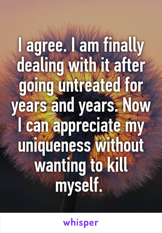 I agree. I am finally dealing with it after going untreated for years and years. Now I can appreciate my uniqueness without wanting to kill myself. 