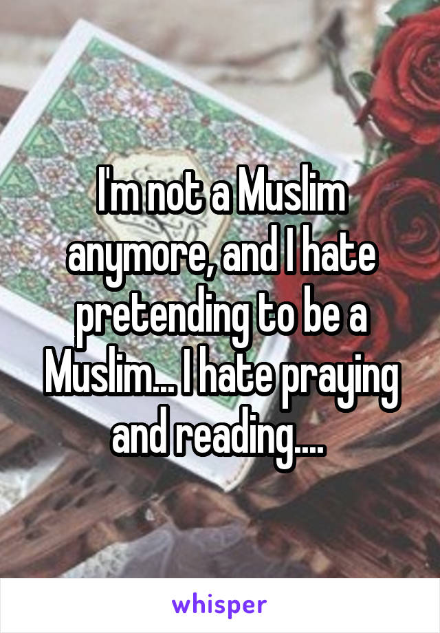 I'm not a Muslim anymore, and I hate pretending to be a Muslim... I hate praying and reading.... 