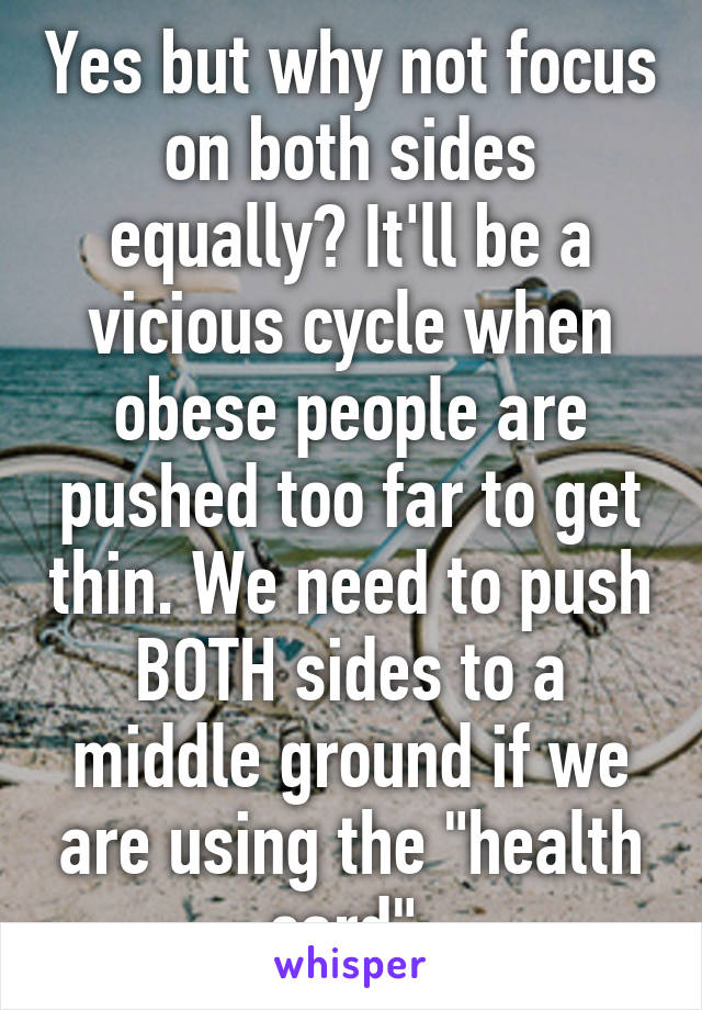 Yes but why not focus on both sides equally? It'll be a vicious cycle when obese people are pushed too far to get thin. We need to push BOTH sides to a middle ground if we are using the "health card".