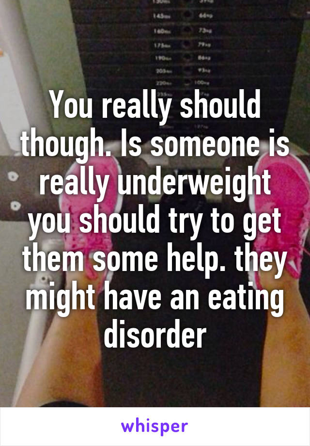 You really should though. Is someone is really underweight you should try to get them some help. they might have an eating disorder