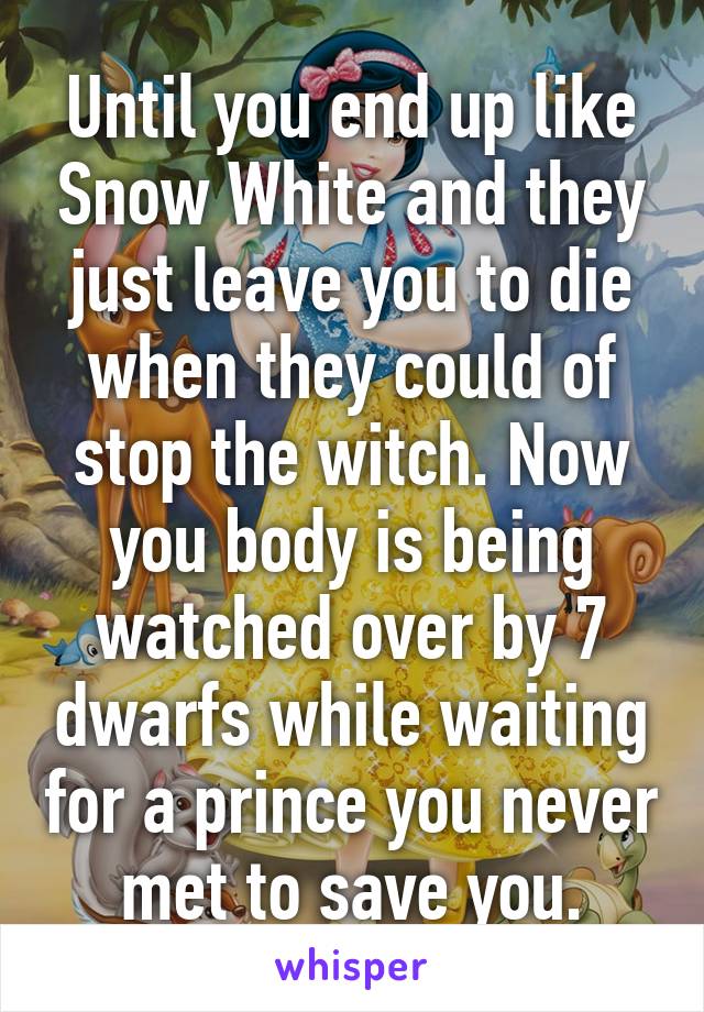 Until you end up like Snow White and they just leave you to die when they could of stop the witch. Now you body is being watched over by 7 dwarfs while waiting for a prince you never met to save you.