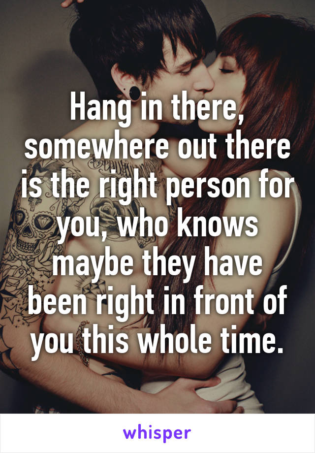 Hang in there, somewhere out there is the right person for you, who knows maybe they have been right in front of you this whole time.