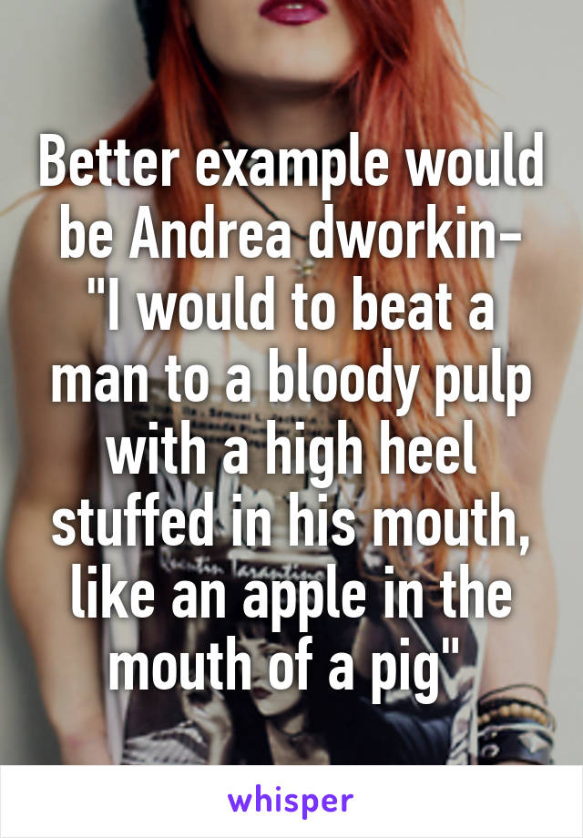 Better example would be Andrea dworkin- "I would to beat a man to a bloody pulp with a high heel stuffed in his mouth, like an apple in the mouth of a pig" 