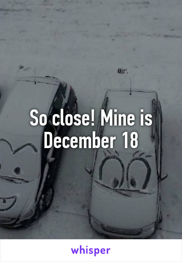 So close! Mine is December 18