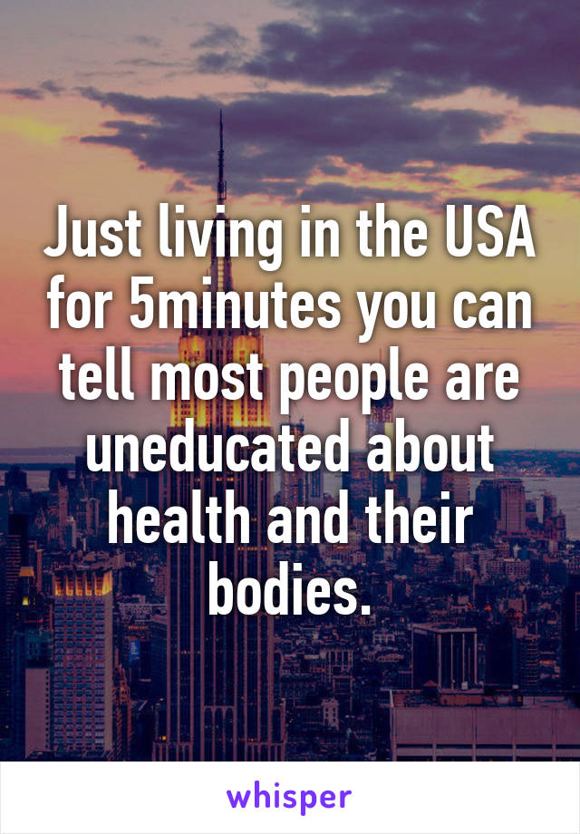 Just living in the USA for 5minutes you can tell most people are uneducated about health and their bodies.