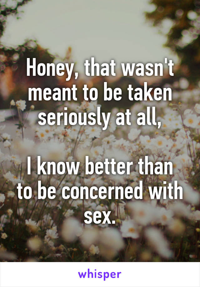 Honey, that wasn't meant to be taken seriously at all,

I know better than to be concerned with sex.