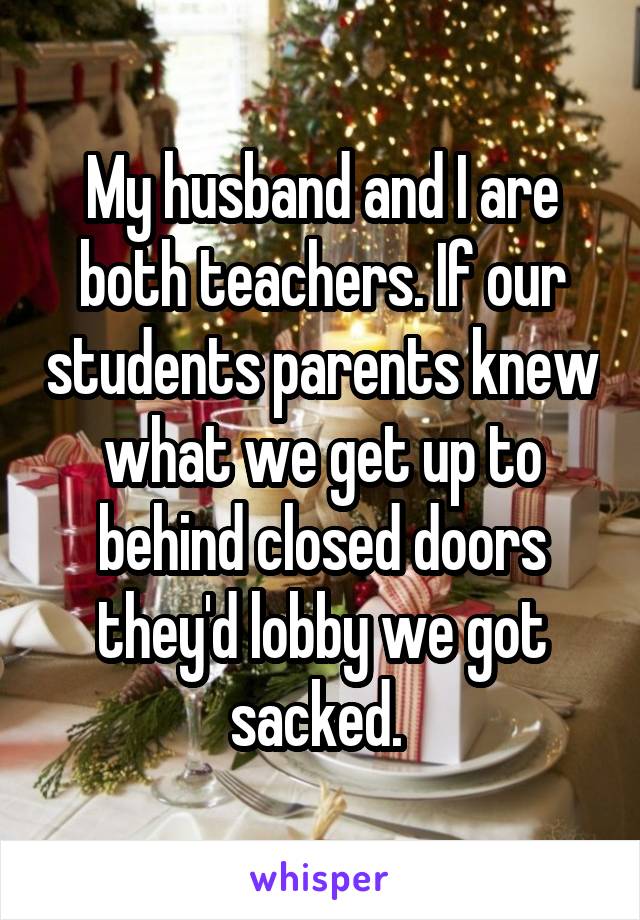 My husband and I are both teachers. If our students parents knew what we get up to behind closed doors they'd lobby we got sacked. 