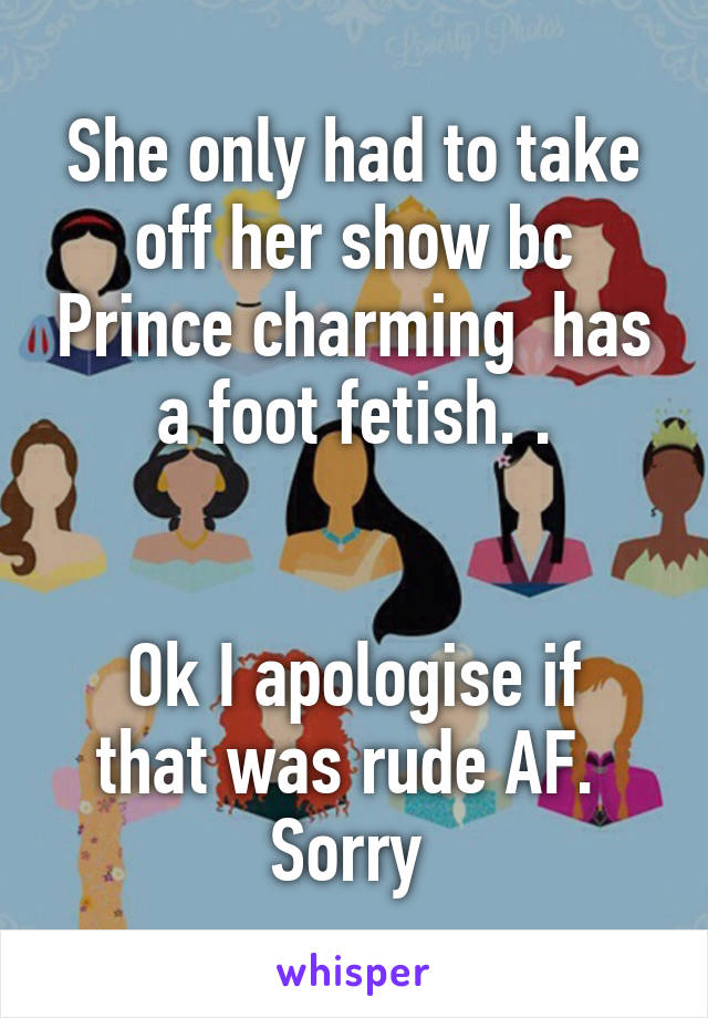 She only had to take off her show bc Prince charming  has a foot fetish. .


Ok I apologise if that was rude AF. 
Sorry 