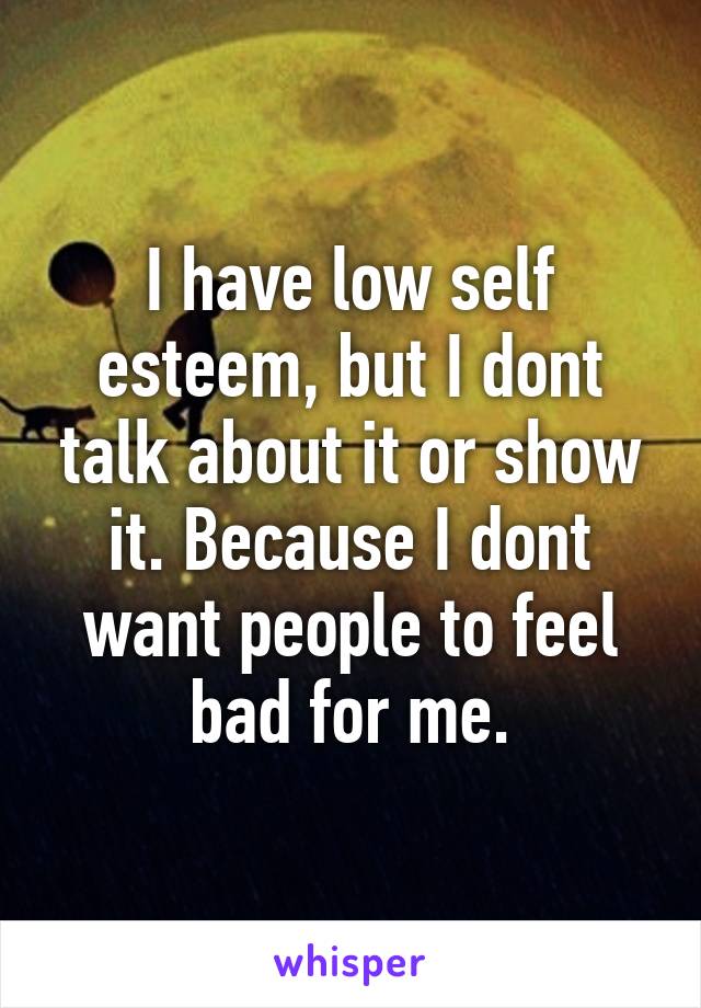 I have low self esteem, but I dont talk about it or show it. Because I dont want people to feel bad for me.