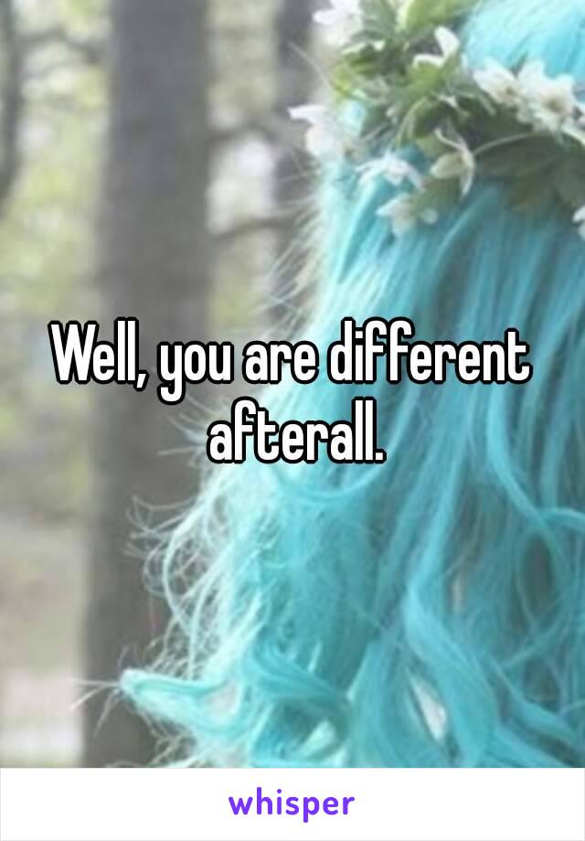 Well, you are different afterall.