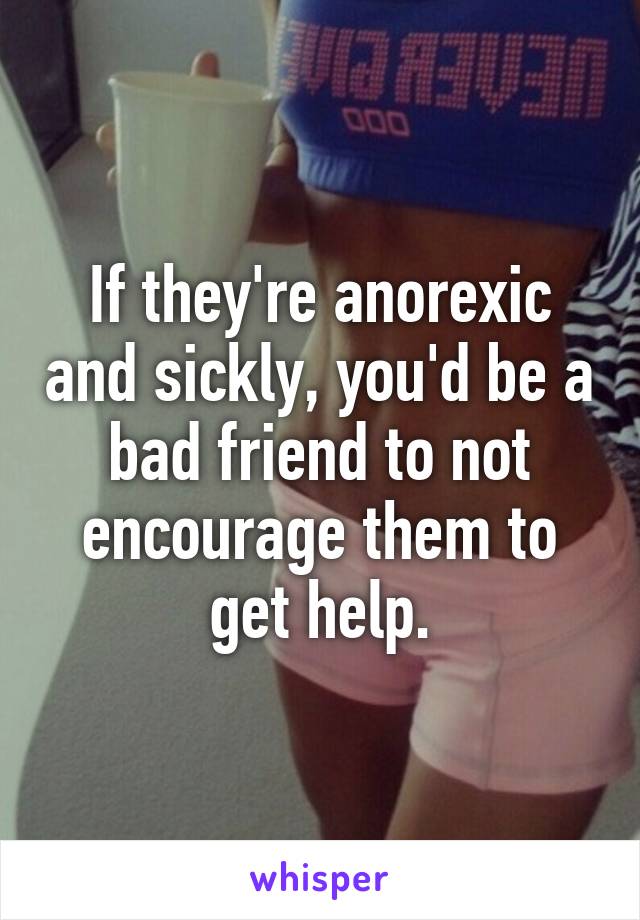 If they're anorexic and sickly, you'd be a bad friend to not encourage them to get help.