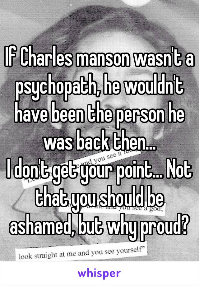If Charles manson wasn't a psychopath, he wouldn't have been the person he was back then...
I don't get your point... Not that you should be ashamed, but why proud? 